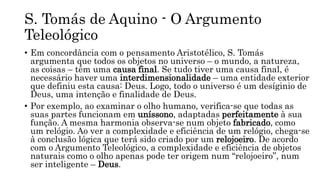 S. Tomás de Aquino - O Argumento
Teleológico
• Em concordância com o pensamento Aristotélico, S. Tomás
argumenta que todos os objetos no universo – o mundo, a natureza,
as coisas – têm uma causa final. Se tudo tiver uma causa final, é
necessário haver uma interdimensionalidade – uma entidade exterior
que definiu esta causa: Deus. Logo, todo o universo é um desíginio de
Deus, uma intenção e finalidade de Deus.
• Por exemplo, ao examinar o olho humano, verifica-se que todas as
suas partes funcionam em uníssono, adaptadas perfeitamente à sua
função. A mesma harmonia observa-se num objeto fabricado, como
um relógio. Ao ver a complexidade e eficiência de um relógio, chega-se
à conclusão lógica que terá sido criado por um relojoeiro. De acordo
com o Argumento Teleológico, a complexidade e eficiência de objetos
naturais como o olho apenas pode ter origem num “relojoeiro”, num
ser inteligente – Deus.
 