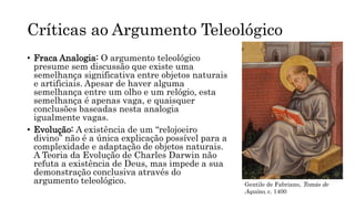 Críticas ao Argumento Teleológico
• Fraca Analogia: O argumento teleológico
presume sem discussão que existe uma
semelhança significativa entre objetos naturais
e artificiais. Apesar de haver alguma
semelhança entre um olho e um relógio, esta
semelhança é apenas vaga, e quaisquer
conclusões baseadas nesta analogia
igualmente vagas.
• Evolução: A existência de um “relojoeiro
divino” não é a única explicação possível para a
complexidade e adaptação de objetos naturais.
A Teoria da Evolução de Charles Darwin não
refuta a existência de Deus, mas impede a sua
demonstração conclusiva através do
argumento teleológico. Gentile de Fabriano, Tomás de
Aquino, c. 1400
 