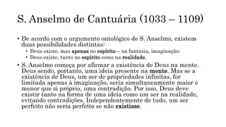 S. Anselmo de Cantuária (1033 – 1109)
• De acordo com o argumento ontológico de S. Anselmo, existem
duas possibilidades distintas:
• Deus existe, mas apenas no espírito – na fantasia, imaginação;
• Deus existe, tanto no espírito como na realidade.
• S. Anselmo começa por afirmar a existência de Deus na mente.
Deus sendo, portanto, uma ideia presente na mente. Mas se a
existência de Deus, um ser de propriedades infinitas, for
limitada apenas à imaginação, seria simultaneamente maior e
menor que si próprio, uma contradição. Por isso, Deus deve
existir tanto na forma de uma ideia como um ser na realidade,
evitando contradições. Independentemente de tudo, um ser
perfeito não seria perfeito se não existisse.
 