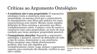 Críticas ao Argumento Ontológico
• A existência não é uma propriedade: O argumento
ontológico trata a existência como uma
propriedade, no mesmo nível que a omnisciência
ou omnipotência; mas Deus não poderia ter essas
características sem existir. Mesmo numa simples
definição de Deus estamos a presumir que Deus
verdadeiramente existe. Comete o erro de tratar a
existência como uma propriedade, ao invés de uma
condição que torna qualquer propriedade possível.
• Consequências absurdas: Seguindo o argumento
ontológico, é possível, através de definições de todo
o tipo de coisas, demonstrar a sua existência.
Posso imaginar uma cidade absolutamente
perfeita, mas isso não significa que
verdadeiramente exista. Logo, porque o argumento
suporta uma conclusão tão absurda, verifica-se que
não é sólido.
George Glover, S. Anselmo, séc.
XVII
 