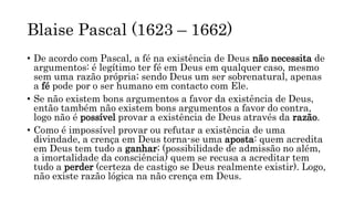Blaise Pascal (1623 – 1662)
• De acordo com Pascal, a fé na existência de Deus não necessita de
argumentos: é legítimo ter fé em Deus em qualquer caso, mesmo
sem uma razão própria; sendo Deus um ser sobrenatural, apenas
a fé pode por o ser humano em contacto com Ele.
• Se não existem bons argumentos a favor da existência de Deus,
então também não existem bons argumentos a favor do contra,
logo não é possível provar a existência de Deus através da razão.
• Como é impossível provar ou refutar a existência de uma
divindade, a crença em Deus torna-se uma aposta: quem acredita
em Deus tem tudo a ganhar; (possibilidade de admissão no além,
a imortalidade da consciência) quem se recusa a acreditar tem
tudo a perder (certeza de castigo se Deus realmente existir). Logo,
não existe razão lógica na não crença em Deus.
 