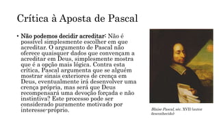 Crítica à Aposta de Pascal
• Não podemos decidir acreditar: Não é
possível simplesmente escolher em que
acreditar. O argumento de Pascal não
oferece quaisquer dados que convençam a
acreditar em Deus, simplesmente mostra
que é a opção mais lógica. Contra esta
crítica, Pascal argumenta que se alguém
mostrar sinais exteriores de crença em
Deus, eventualmente irá desenvolver uma
crença própria, mas será que Deus
recompensará uma devoção forçada e não
instintiva? Este processo pode ser
considerado puramente motivado por
interesse-próprio. Blaise Pascal, séc. XVII (autor
desconhecido)
 