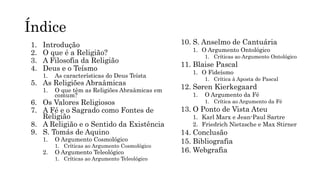 Índice
1. Introdução
2. O que é a Religião?
3. A Filosofia da Religião
4. Deus e o Teísmo
1. As características do Deus Teísta
5. As Religiões Abraâmicas
1. O que têm as Religiões Abraâmicas em
comum?
6. Os Valores Religiosos
7. A Fé e o Sagrado como Fontes de
Religião
8. A Religião e o Sentido da Existência
9. S. Tomás de Aquino
1. O Argumento Cosmológico
1. Críticas ao Argumento Cosmológico
2. O Argumento Teleológico
1. Críticas ao Argumento Teleológico
10. S. Anselmo de Cantuária
1. O Argumento Ontológico
1. Críticas ao Argumento Ontológico
11. Blaise Pascal
1. O Fideísmo
1. Crítica à Aposta de Pascal
12. Søren Kierkegaard
1. O Argumento da Fé
1. Crítica ao Argumento da Fé
13. O Ponto de Vista Ateu
1. Karl Marx e Jean-Paul Sartre
2. Friedrich Nietzsche e Max Stirner
14. Conclusão
15. Bibliografia
16. Webgrafia
 