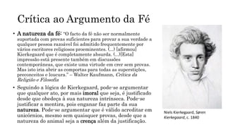 Crítica ao Argumento da Fé
• A natureza da fé: “O facto da fé não ser normalmente
suportada com provas suficientes para provar a sua verdade a
qualquer pessoa razoável foi admitido frequentemente por
vários escritores religiosos proeminentes. (...) [afirmou]
Kierkegaard que é completamente absurda. (...)[Esta]
impressão está presente também em discussões
contemporâneas, que existe uma virtude em crer sem provas.
Mas isto iria abrir as comportas para todas as superstições,
preconceitos e loucura.” – Walter Kaufmann, Crítica da
Religião e Filosofia
• Seguindo a lógica de Kierkegaard, pode-se argumentar
que qualquer ato, por mais imoral que seja, é justificado
desde que obedeça à sua natureza intrínseca. Pode-se
justificar a mentira, pois enganar faz parte da sua
natureza. Pode-se argumentar que é válido acreditar em
unicórnios, mesmo sem quaisquer provas, desde que a
natureza do animal seja a crença além da justificação.
Niels Kierkegaard, Søren
Kierkegaard, c. 1840
 