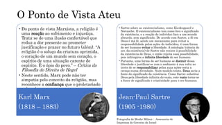 O Ponto de Vista Ateu
•Do ponto de vista Marxista, a religião é
uma reação ao sofrimento e injustiça.
Trata-se de uma ilusão confortável que
reduz a dor presente ao prometer
justificação e prazer no futuro (além). “A
religião é o soluço da criatura oprimida,
o coração de um mundo sem coração, o
espírito de uma situação carente de
espírito. É o ópio do povo.” – Crítica da
Filosofia do Direito de Hegel
•Neste sentido, Marx pode não ter
simpatia pelo conceito da religião, mas
reconhece a confiança que o proletariado
nela coloca.
Karl Marx
(1818 – 1883)
•Sartre adere ao existencialismo, como Kierkegaard e
Nietzsche. O existencialismo tem como foco o significado
da existência, e a reação do indivíduo face a um mundo
absurdo, sem significado. De acordo com Sartre, a fé em
Deus é má fé, sendo um mecanismo para evitar a
responsabilidade pelas ações do indivíduo, é uma forma
do ser humano evitar a liberdade. A ontologia (ciência do
ser, da existência) de Sartre não resiste à possibilidade
da existência de Deus, e então rejeita essa possibilidade,
pois infringiria a infinita liberdade do ser humano.
•Portanto, uma forma do ser humano se distrair dessa
liberdade e justificar-se com o ambiente à sua volta ao
invés de se responsabilizar pelas suas ações seria a
crença numa divindade. Num modelo teísta, Deus seria a
fonte do significado da existência. Como Sartre substitui
Deus pela liberdade infinita do vazio, este vazio torna-se
a fonte de significado e criatividade para o ser humano.
Jean-Paul Sartre
(1905 -1980)
Fotografia de Moshe Milner - Assessoria de
Imprensa do Governo de Israel
 