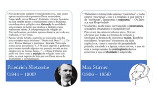 •Nietzsche nem sempre é considerado ateu, mas como
apenas rejeitando o presente Deus monoteísta,
“esperando novos Deuses”. Contudo, criticou bastante
na sua escrita tanto o cristianismo como o budismo,
considerando a religião uma distração da realidade,
uma espécie de lente que desfoca e distorce o que
realmente existe. A interpretação da religião de
Nietzsche como panteísta apenas observa parte do seu
trabalho, e vice versa.
•Apesar deste debate, mantém-se constante um dos
seus excertos mais célebres: “‘Onde está Deus?’ (...) ‘Di-
lo-ei. Fomos nós que o matámos - tu e eu. Todos nós
somos seus assassinos.’ (...) ‘O mais sagrado e poderoso
que o nosso mundo alguma vez possuiu esvaiu-se em
sangue sob as nossas facas...’” – A Gaia Ciência, que
pode ser visto como a rejeição da religião como um
todo, ou uma espécie de luto por um Deus antes do
iluminismo e secularização.
Friedrich Nietzsche
(1844 – 1900)
• “Sabendo e conhecendo apenas “essências” e nada
exceto “essências”, isso é a religião; a sua esfera é
de “essências”, fantasmas e espectros.” – O Único
e a sua Propriedade
• (essências, neste caso, corresponde a impressões,
sensações intangíveis e inexplicáveis)
• Precursor do existencialismo ateu, Stirner
afirmou que todas as formas de religião e
ideologia se tratam de conceitos vazios. Também
considerou “espectros” elementos da vida
capitalista, como o conceito de propriedade
privada, o estado e a igreja, entre outros, e que só
com a compreensão da contingência destes
conceitos é que a liberdade é adquirida.
Max Stirner
(1806 – 1856)
 