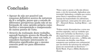 Conclusão
• Apesar de não ser possível um
consenso definitivo acerca da natureza
da fé e religião, penso que o estudo de
diferentes perspetivas ajuda não só na
formação de uma opinião própria como
facilita a interpretação e compreensão
de outros pontos de vista.
• Através da realização deste trabalho,
aprendi bastante acerca da filosofia da
religião e da filosofia como um todo, e
considero bastante interessante os
diferentes significados que o mesmo
conceito pode ter para diferentes
pessoas.
“Para o povo a quem a vida não oferece
mais, o céu foi inventado. Aplaudem esta
invenção! Aplaudem a religião que verteu
gotas doces e soporíferas para o copo
amargo da humanidade em sofrimento,
ópio espiritual, umas gotas de amor, paz e
fé!” – Heinrich Heine, Ludwig Börne – um
Memorial
“Podem existir discrepâncias e erros nos
escritos sagrados, mas as verdades que
Deus quis incluídas na Escritura, e que
são importantes para a nossa salvação,
estão colocadas lá sem erro... a Bíblia não
é inerrante em detalhe, mas Deus
assegurou que nenhum erro substancial,
que nos desvie da natureza da salvação,
possa ser encontrado na Escritura.” –
Keith Ward, O que a Bíblia Realmente
Ensina
 