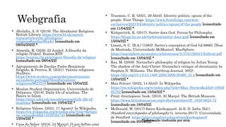 Webgrafia
• Abulafia, A. S. (2019). The Abrahamic Religions.
British Library. https://www.bl.uk/sacred-
texts/articles/the-abrahamic-
religions#authorBlock1 [consultado em
08/04/2022] *
• Almeida, R. (2020, 22 Junho). A filosofia da
religião [Vídeo]. Ensina.RTP.
https://ensina.rtp.pt/artigo/a-filosofia-da-religiao/
[consultado em 08/04/22]
• Agrupamento de Escolas Padre Benjamim
Salgado, & Pereira, R. (2021). Valores religiosos.
StuDocu.
https://www.studocu.com/pt/document/ensino-
secundario-portugal/filosofia/valores-
religiosos/9627218 [consultado em 10/04/22]
• Muslim Student Organization, Universidade de
Delaware. (2018). Daily life of muslims. The
Basics to Islam.
https://sites.udel.edu/msadelaware/daily-life-of-
muslims/ [consultado em 10/04/22] *
• Religious Values. (2021, 17 Agosto). In Wikipedia.
https://en.wikipedia.org/w/index.php?title=Religio
us_values&oldid=1039194742 [consultado em
10/04/22] *
• Casa do Saber. (2016, 24 Março). O que define uma
• Trueman, C. R. (2021, 29 Abril). Identity politics, opium of the
people. First Things. https://www.firstthings.com/web-
exclusives/2021/04/identity-politics-opium-of-the-people [consultado
em 11/04/22] *
• Kirkpatrick, K. (2017). Sartre does God. Forum for Philosophy.
https://blogs.lse.ac.uk/theforum/sartre-does-god/ [consultado em
13/04/22] *
• Lisson, S. C. (B.A.) (1983). Sartre's conception of God (id.9866). [Tese
de Mestrado, Universidade McMaster]. MacSphere.
https://macsphere.mcmaster.ca/bitstream/11375/13955/1/fulltext.pdf
[consultado em 13/04/22] *
• Ray, M. (2009). Nietzsche’s philosophy of religion by Julian Young.
The shadow of the Anti-Christ: Nietzsche’s critique of christianity by
Stephen N. Williams. The Heythrop Journal, 50(2).
https://doi.org/10.1111/j.1468-2265.2009.00460_31.x [consultado em
13/04/22] *
• Max Stirner. (2022, 14 Abril). In Wikipedia.
https://en.wikipedia.org/w/index.php?title=Max_Stirner&oldid=10826
85782 [consultado em 15/04/22] *
• Print; frontispiece; book. (2010, 30 Março). The British Museum.
https://www.britishmuseum.org/collection/object/P_1859-0625-72
[consultado em 18/04/22]
• McDonald, W. (2017) Søren Kierkegaard. In E. D. Zalta (Ed.),
Stanford encyclopedia of philosophy (v. inverno 2017). Universidade
de Stanford. https://plato.stanford.edu/entries/kierkegaard/
[consultado em 20/04/22] *
*Informação traduzida por mim
 