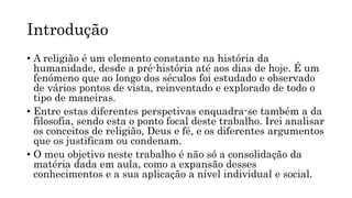 Introdução
• A religião é um elemento constante na história da
humanidade, desde a pré-história até aos dias de hoje. É um
fenómeno que ao longo dos séculos foi estudado e observado
de vários pontos de vista, reinventado e explorado de todo o
tipo de maneiras.
• Entre estas diferentes perspetivas enquadra-se também a da
filosofia, sendo esta o ponto focal deste trabalho. Irei analisar
os conceitos de religião, Deus e fé, e os diferentes argumentos
que os justificam ou condenam.
• O meu objetivo neste trabalho é não só a consolidação da
matéria dada em aula, como a expansão desses
conhecimentos e a sua aplicação a nível individual e social.
 