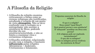 A Filosofia da Religião
• A filosofia da religião examina
criticamente a forma como as
crenças religiosas são justificadas,
estudando a religião de um ponto
de vista abrangente. Não se deve
confundir com a teologia ou a
antropologia: não assume a
existência de Deus, podendo
duvidar da sua
existência/autoridade, e não se
limita a examinar ritos e
cerimónias religiosas.
• A filosofia ocidental, relacionada
ou não com a religião, é bastante
influenciada pelas religiões
Abraâmicas – Judaísmo,
Cristianismo e Islamismo.
Perguntas essenciais da filosofia da
religião:
O que é a religião?
Deus existe? (qual Deus?)
Será possível provar a sua existência?
É “adequado” acreditar em Deus sem
provas?
A fé religiosa pode ser explicada
racionalmente?
O que são os milagres?
Serão os milagres provas credíveis
da existência de Deus?
 