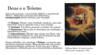 Deus e o Teísmo
Antes de avançar, é necessário definir o conceito de
“Deus”. Diferentes pessoas têm diferentes
interpretações deste conceito, por exemplo:
•O Deísmo: Existe uma entidade criadora, mas não
intervém nem se importa com a sua criação;
•O Ateísmo: Um Deus pessoal e criador não existe;
•O Panteísmo: Deus não se distingue da realidade, e
manifesta-se nela;
•O Agnosticismo: Mesmo que exista um Deus, não
seria possível conhecê-lo, seja por fé pessoal ou por
coletividade religiosa, entre outros.
Neste trabalho, irei analisar o Teísmo, o conceito que
um Deus supremo existe. Mas mesmo sob este termo
existem bastantes variáveis. É por isso que o Deus
Abraâmico é definido por seis características distintas: William Blake, O Ancião mede a
Terra com o compasso, 1794
 
