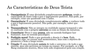 As Características do Deus Teísta
1. Omnipotência: É uma divindade completamente poderosa, tendo a
capacidade de fazer tudo o que é logicamente possível. Não pode, por
exemplo, criar um quadrado com 5 lados.
2. Omnisciência: É uma divindade completamente sábia, e conhece tudo
o que é logicamente possível. Não pode, por exemplo, saber que
2+2=5.
3. Transcendência: Não se integra na realidade espaço-temporal e não
se confunde com o próprio universo ou com as forças da natureza.
4. Consciência: Deus é uma pessoa, não no sentido biológico (ser
humano), mas no sentido psicológico.
5. Perfeição moral: Tudo o que pretende e deseja é o bem. Pode
sacrificar algo, ou causar mal momentâneo, mas com o objetivo de
promover o bem a longo termo.
6. Criação: É uma divindade autora de todo o universo e de tudo o que
contém, mas não pertence ao tempo ou espaço. Por exemplo, se o Big
Bang realmente ocorreu, Deus terá sido responsável pela sua criação.
 