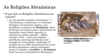 As Religiões Abraâmicas
• O que têm as Religiões Abraâmicas em
comum?
• As três grandes religiões monoteístas – o
Cristianismo, o Islamismo e o Judaísmo –
divergem em bastantes aspetos, mas
partilham a categoria de Abraâmicas. Além
de fatores em comum como a importância de
Jerusalém como cidade sagrada e a
referência a textos sagrados – Bíblia,
Alcorão e Torá – estas três religiões
partilham a presença de Abraão como
exemplo de virtuosidade e dedicação. O
sacrifício de seu filho Isaac/Ismael em nome
de Deus demonstra valores constantes
nestas 3 religiões: o sacrifício e a fé absoluta.
É por isso que se denominam Abraâmicas.
Al-Biruni, Abraão destrói os ídolos
de seu pai, 1000 d.C. (detalhe)
Sinagoga de Beth Alpha, O
Sacrifício de Isaac, séc. VI d.C.
(detalhe)
Tissot, Conselho de Abraão
a Sarai, c. 1900
 