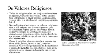 Os Valores Religiosos
• Todas as religiões têm um conjunto de valores
religiosos, variando entre elas. Estes valores
têm influências a nível pessoal (alimentação,
vestes, etc.) e a nível social (política, economia,
lei…).
• Nas religiões Abraâmicas, os valores religiosos
têm a sua origem nos livros sagrados, que
estabelecem regras que os aderentes devem
seguir (definição de kosher, definição de
haram, os dez mandamentos…), mas também
em santos, mártires e profetas, como exemplos
de virtuosismo.
• Estas 3 religiões têm certos tabus em comum
(homicídio, roubo, incesto, etc.), e todas
reforçam valores de generosidade, honestidade
e caridade infinitos nos seus textos, mas além
desses fatores, divergem bastante em certos
elementos.
Julius Carolsfeld, Moisés recebe os Dez
Mandamentos, 1860
 
