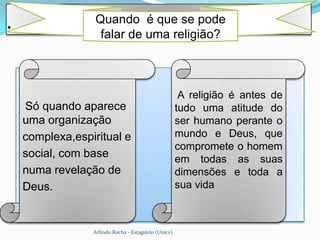 .                 Quando é que se pode
                   falar de uma religião?



                                                       A religião é antes de
    Só quando aparece                                 tudo uma atitude do
    uma organização                                   ser humano perante o
    complexa,espiritual e                             mundo e Deus, que
                                                      compromete o homem
    social, com base                                  em todas as suas
    numa revelação de                                 dimensões e toda a
    Deus.                                             sua vida



                 Arlindo Rocha - Estagiário (Unicv)
 