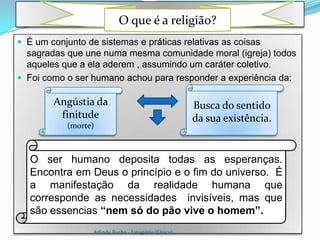 .
                            O que é a religião?
 É um conjunto de sistemas e práticas relativas as coisas
  sagradas que une numa mesma comunidade moral (igreja) todos
  aqueles que a ela aderem , assumindo um caráter coletivo.
 Foi como o ser humano achou para responder a experiência da:

        Angústia da                                    Busca do sentido
         finitude                                      da sua existência.
           (morte)



   O ser humano deposita todas as esperanças.
   Encontra em Deus o princípio e o fim do universo. É
   a manifestação da realidade humana que
   corresponde as necessidades invisíveis, mas que
   são essencias “nem só do pão vive o homem”.
                  Arlindo Rocha - Estagiário (Unicv)
 
