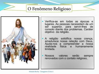 O Fenômeno Religioso

                   Verifica-se em todas as épocas e
                      lugares. As pessoas necessitam de um
                      ser superior, para servir-lhes de
                      consolo diante dos problemas. Caráter
                      objetivo da religião.

                   A religião   solidifica nossa crença,
                      amadurece nossa relação com Deus,
                      Ajuda-nos a compreender a nossa
                      realidade física e humanamente
                      limitada.

                   Nossos      valores   serão      sempre
                      renovados com o contato religioso,



Arlindo Rocha - Estagiário (Unicv)
 