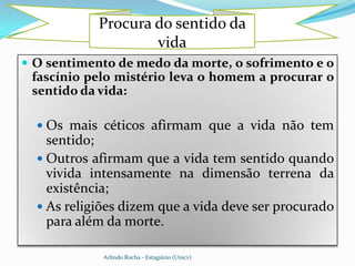 Procura do sentido da
                    vida
 O sentimento de medo da morte, o sofrimento e o
 fascínio pelo mistério leva o homem a procurar o
 sentido da vida:

   Os mais céticos afirmam que a vida não tem
    sentido;
   Outros afirmam que a vida tem sentido quando
    vivida intensamente na dimensão terrena da
    existência;
   As religiões dizem que a vida deve ser procurado
    para além da morte.

             Arlindo Rocha - Estagiário (Unicv)
 