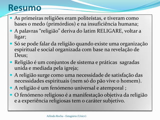 Resumo
 As primeiras religiões eram politeístas, e tiveram como
    bases o medo (primórdios) e na insuficiência humana;
   A palavras “religião” deriva do latim RELIGARE, voltar a
    ligar;
   Só se pode falar da religião quando existe uma organização
    espiritual e social organizada com base na revelação de
    Deus;
   Religião é um conjuntos de sistema e práticas sagradas
    unida e mediada pela igreja;
   A religião surge como uma necessidade de satisfação das
    necessidades espirituais (nem só do pão vive o homem).
   A religião é um fenómeno universal e atemporal ;
   O fenómeno religioso é a manifestação objetiva da religião
    e a experiência religiosas tem o caráter subjetivo.

                  Arlindo Rocha - Estagiário (Unicv)
 