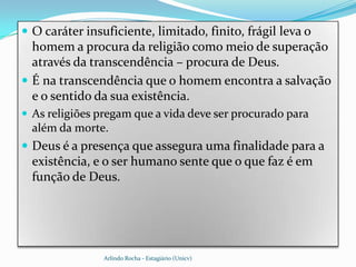  O caráter insuficiente, limitado, finito, frágil leva o
  homem a procura da religião como meio de superação
  através da transcendência – procura de Deus.
 É na transcendência que o homem encontra a salvação
  e o sentido da sua existência.
 As religiões pregam que a vida deve ser procurado para
  além da morte.
 Deus é a presença que assegura uma finalidade para a
  existência, e o ser humano sente que o que faz é em
  função de Deus.




                Arlindo Rocha - Estagiário (Unicv)
 