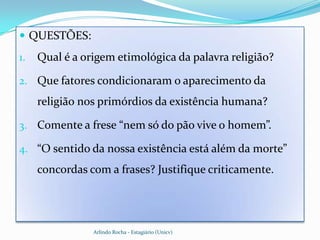  QUESTÕES:
1.   Qual é a origem etimológica da palavra religião?

2. Que fatores condicionaram o aparecimento da
     religião nos primórdios da existência humana?

3. Comente a frese “nem só do pão vive o homem”.

4. “O sentido da nossa existência está além da morte”
     concordas com a frases? Justifique criticamente.




                Arlindo Rocha - Estagiário (Unicv)
 