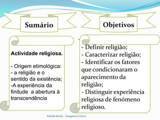 Sumário                                         Objetivos
                                          .
                                              - Definir religião;
Actividade religiosa.                         - Caracterizar religião;
                                              - Identificar os fatores
- Origem etimológica:
- a religião e o
                                              que condicionaram o
sentido da existência;                        aparecimento da
-A experiência da                             religião;
finitude a abertura à                         - Distinguir experiência
transcendência                                religiosa de fenómeno
                                              religioso.
               Arlindo Rocha - Estagiário (Unicv)
 