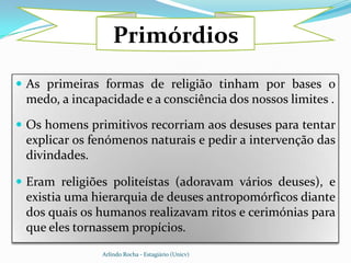 Primórdios
 As primeiras formas de religião tinham por bases o
 medo, a incapacidade e a consciência dos nossos limites .

 Os homens primitivos recorriam aos desuses para tentar
 explicar os fenómenos naturais e pedir a intervenção das
 divindades.

 Eram religiões politeístas (adoravam vários deuses), e
 existia uma hierarquia de deuses antropomórficos diante
 dos quais os humanos realizavam ritos e cerimónias para
 que eles tornassem propícios.
               Arlindo Rocha - Estagiário (Unicv)
 
