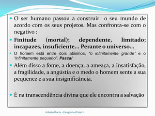  O ser humano passou a construir o seu mundo de
  acordo com os seus projetos. Mas confronta-se com o
  negativo :
 Finitude    (mortal);     dependente,     limitado;
  incapazes, insuficiente... Perante o universo...
 O homem está entre dois abismos, “o infinitamente grande” e o
  “infinitamente pequeno”. Pascal
 Além disso a fome, a doença, a ameaça, a insatisfação,
  a fragilidade, a angústia e o medo o homem sente a sua
  pequenez e a sua insignificância.

 É na transcendência divina que ele encontra a salvação


                  Arlindo Rocha - Estagiário (Unicv)
 