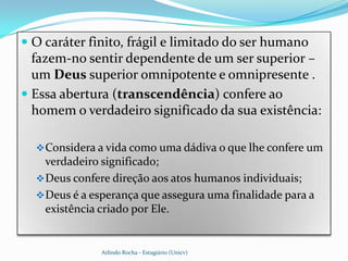  O caráter finito, frágil e limitado do ser humano
  fazem-no sentir dependente de um ser superior –
  um Deus superior omnipotente e omnipresente .
 Essa abertura (transcendência) confere ao
  homem o verdadeiro significado da sua existência:

   Considera a vida como uma dádiva o que lhe confere um
    verdadeiro significado;
   Deus confere direção aos atos humanos individuais;
   Deus é a esperança que assegura uma finalidade para a
    existência criado por Ele.


              Arlindo Rocha - Estagiário (Unicv)
 