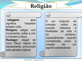 Religião

relegere:                 que                       É um conjunto de
significa      “respeitar                           crenças     sobre      as
prestar culto.                                      causas,    natureza     e
Religare: religar, unir                             finalidade da vida e
novamente, voltar a unir                            do              universo,
o homem a Deus.                                     especialmente quando
Reeleger: eleger de                                 considerada como a
novo “Deus” depois do                               criação      de       um
afastamento provocado                               agente sobrenatural.
pelo pecado original.


               Arlindo Rocha - Estagiário (Unicv)
 