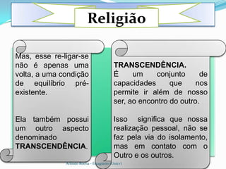 .
                          Religião

.
Mas, esse re-ligar-se
não é apenas uma                           TRANSCENDÊNCIA.
volta, a uma condição                      É     um     conjunto     de
de equilíbrio pré-                         capacidades      que     nos
existente.                                 permite ir além de nosso
                                           ser, ao encontro do outro.

Ela também possui                          Isso significa que nossa
um outro aspecto                           realização pessoal, não se
denominado                                 faz pela via do isolamento,
TRANSCENDÊNCIA.                            mas em contato com o
                                           Outro e os outros.
              Arlindo Rocha - Estagiário (Unicv)
 