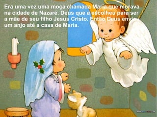 Era uma vez uma moça chamada Maria que morava
na cidade de Nazaré. Deus que a escolheu para ser
a mãe de seu filho Jesus Cristo. Então Deus enviou
um anjo até a casa de Maria.

 