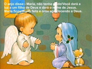 O anjo disse:- Maria, não tenha medo!Você dará a
luz a um filho de Deus e dará o nome de Jesus.
Maria ficou muito feliz e orou agradecendo a Deus.

 