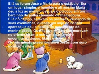 E lá se foram José e Maria para o estábulo. Era
um lugar simples e humilde e ali mesmo Maria
deu a luz ao menino Jesus,e o colocou em um
bercinho de palha chamado de manjedoura.
E lá no campo, estavam os pastores, cuidando de
suas ovelhinhas, quando um anjo do Senhor
apareceu e deu a notícia do nascimento do
menino Jesus. Os três reis magos que moravam
no oriente viram a estrela, a seguiram e
encontraram Jesus, Maria e José.
Os reis magos presentearam a Jesus com ouro
incenso e mirra.

 