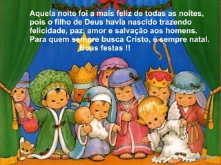 Aquela noite foi a mais feliz de todas as noites,
pois o filho de Deus havia nascido trazendo
felicidade, paz, amor e salvação aos homens.
Para quem sempre busca Cristo, é sempre natal.
Boas festas !!

 