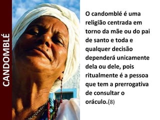 O candomblé é uma
religião centrada em
torno da mãe ou do pai
de santo e toda e
qualquer decisão
dependerá unicamente
dela ou dele, pois
ritualmente é a pessoa
que tem a prerrogativa
de consultar o
oráculo.(8)
CANDOMBLÉ
 