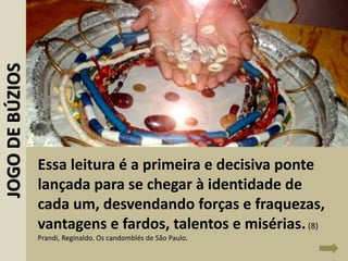 Essa leitura é a primeira e decisiva ponte
lançada para se chegar à identidade de
cada um, desvendando forças e fraquezas,
vantagens e fardos, talentos e misérias.(8)
Prandi, Reginaldo. Os candomblés de São Paulo.
JOGODEBÚZIOS
 