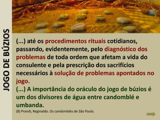 (...) até os procedimentos rituais cotidianos,
passando, evidentemente, pelo diagnóstico dos
problemas de toda ordem que afetam a vida do
consulente e pela prescrição dos sacrifícios
necessários à solução de problemas apontados no
jogo.
(...) A importância do oráculo do jogo de búzios é
um dos divisores de água entre candomblé e
umbanda.
(8) Prandi, Reginaldo. Os candomblés de São Paulo.
JOGODEBÚZIOS
 