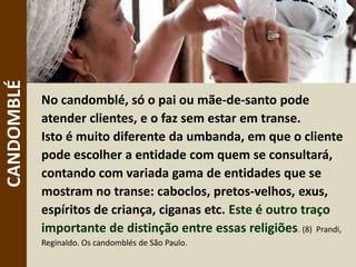 No candomblé, só o pai ou mãe-de-santo pode
atender clientes, e o faz sem estar em transe.
Isto é muito diferente da umbanda, em que o cliente
pode escolher a entidade com quem se consultará,
contando com variada gama de entidades que se
mostram no transe: caboclos, pretos-velhos, exus,
espíritos de criança, ciganas etc. Este é outro traço
importante de distinção entre essas religiões. (8) Prandi,
Reginaldo. Os candomblés de São Paulo.
CANDOMBLÉ
 