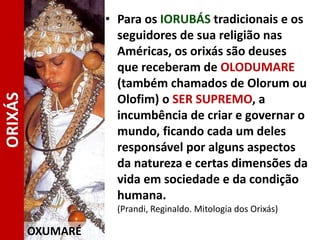 • Para os IORUBÁS tradicionais e os
seguidores de sua religião nas
Américas, os orixás são deuses
que receberam de OLODUMARE
(também chamados de Olorum ou
Olofim) o SER SUPREMO, a
incumbência de criar e governar o
mundo, ficando cada um deles
responsável por alguns aspectos
da natureza e certas dimensões da
vida em sociedade e da condição
humana.
(Prandi, Reginaldo. Mitologia dos Orixás)
OXUMARÉ
ORIXÁS
 
