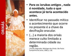 • Para os iorubas antigos , nada
é novidade, tudo o que
acontece já teria acontecido
antes.
• Identificar no passado mítico
o acontecimento que ocorre
no presente é a chave da
decifração oracular.
• (...) a maioria dos orixás
merece culto limitado a
determinada cidade ou
região.
( Prandi, Reginaldo. Mitologia dos Orixás. São Paulo:
Companhia da Letras, 2000, p. 18)
ORIXÁS
 