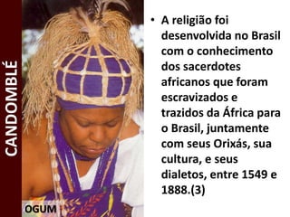 • A religião foi
desenvolvida no Brasil
com o conhecimento
dos sacerdotes
africanos que foram
escravizados e
trazidos da África para
o Brasil, juntamente
com seus Orixás, sua
cultura, e seus
dialetos, entre 1549 e
1888.(3)
OGUM
CANDOMBLÉ
 