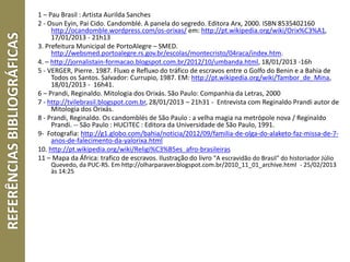 REFERÊNCIASBIBLIOGRÁFICAS 1 – Pau Brasil : Artista Aurilda Sanches
2 - Osun Eyin, Pai Cido. Candomblé. A panela do segredo. Editora Arx, 2000. ISBN 8535402160
http://ocandomble.wordpress.com/os-orixas/ em: http://pt.wikipedia.org/wiki/Orix%C3%A1,
17/01/2013 - 21h13
3. Prefeitura Municipal de PortoAlegre – SMED.
http://websmed.portoalegre.rs.gov.br/escolas/montecristo/04raca/index.htm.
4. – http://jornalistain-formacao.blogspot.com.br/2012/10/umbanda.html, 18/01/2013 -16h
5 - VERGER, Pierre. 1987. Fluxo e Refluxo do tráfico de escravos entre o Golfo do Benin e a Bahia de
Todos os Santos. Salvador: Currupio, 1987. EM: http://pt.wikipedia.org/wiki/Tambor_de_Mina,
18/01/2013 - 16h41.
6 – Prandi, Reginaldo. Mitologia dos Orixás. São Paulo: Companhia da Letras, 2000
7 - http://tvilebrasil.blogspot.com.br, 28/01/2013 – 21h31 - Entrevista com Reginaldo Prandi autor de
Mitologia dos Orixás.
8 - Prandi, Reginaldo. Os candomblés de São Paulo : a velha magia na metrópole nova / Reginaldo
Prandi. -- São Paulo : HUCITEC : Editora da Universidade de São Paulo, 1991.
9- Fotografia: http://g1.globo.com/bahia/noticia/2012/09/familia-de-olga-do-alaketo-faz-missa-de-7-
anos-de-falecimento-da-yalorixa.html
10. http://pt.wikipedia.org/wiki/Religi%C3%B5es_afro-brasileiras
11 – Mapa da África: trafico de escravos. Ilustração do livro "A escravidão do Brasil" do historiador Júlio
Quevedo, da PUC-RS. Em http://olharparaver.blogspot.com.br/2010_11_01_archive.html - 25/02/2013
às 14:25
 
