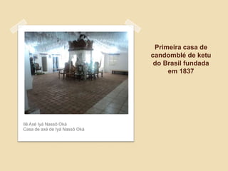 Primeira casa de
candomblé de ketu
do Brasil fundada
em 1837
Ilê Axé Iyá Nassô Oká
Casa de axé de Iyá Nassô Oká
 