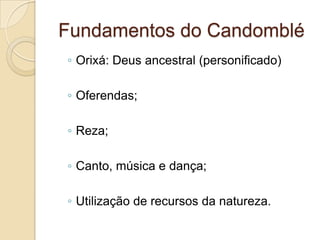 Fundamentos do Candomblé
◦ Orixá: Deus ancestral (personificado)
◦ Oferendas;
◦ Reza;
◦ Canto, música e dança;
◦ Utilização de recursos da natureza.
 