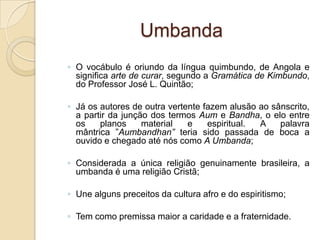 Umbanda
◦ O vocábulo é oriundo da língua quimbundo, de Angola e
significa arte de curar, segundo a Gramática de Kimbundo,
do Professor José L. Quintão;
◦ Já os autores de outra vertente fazem alusão ao sânscrito,
a partir da junção dos termos Aum e Bandha, o elo entre
os planos material e espiritual. A palavra
mântrica ”Aumbandhan” teria sido passada de boca a
ouvido e chegado até nós como A Umbanda;
◦ Considerada a única religião genuinamente brasileira, a
umbanda é uma religião Cristã;
◦ Une alguns preceitos da cultura afro e do espiritismo;
◦ Tem como premissa maior a caridade e a fraternidade.
 