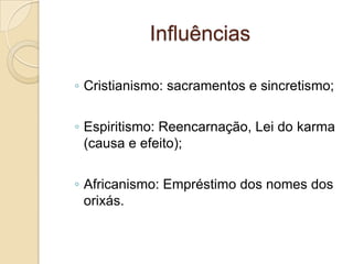 Influências
◦ Cristianismo: sacramentos e sincretismo;
◦ Espiritismo: Reencarnação, Lei do karma
(causa e efeito);
◦ Africanismo: Empréstimo dos nomes dos
orixás.
 