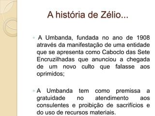 A história de Zélio...
◦ A Umbanda, fundada no ano de 1908
através da manifestação de uma entidade
que se apresenta como Caboclo das Sete
Encruzilhadas que anunciou a chegada
de um novo culto que falasse aos
oprimidos;
◦ A Umbanda tem como premissa a
gratuidade no atendimento aos
consulentes e proibição de sacrifícios e
do uso de recursos materiais.
 