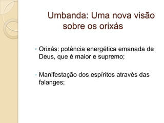 Umbanda: Uma nova visão
sobre os orixás
◦ Orixás: potência energética emanada de
Deus, que é maior e supremo;
◦ Manifestação dos espíritos através das
falanges;
 