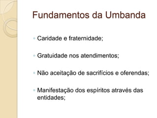 Fundamentos da Umbanda
◦ Caridade e fraternidade;
◦ Gratuidade nos atendimentos;
◦ Não aceitação de sacrifícios e oferendas;
◦ Manifestação dos espíritos através das
entidades;
 